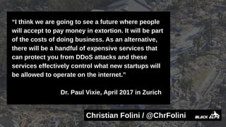 “I think we are going to see a future where people
will accept to pay money in extortion. It will be part
of the costs of doing business. As an alternative,
there will be a handful of expensive services that
can protect you from DDoS attacks and these
services effectively control what new startups will
be allowed to operate on the internet.”
Dr. Paul Vixie, April 2017 in Zurich
Christian Folini / @ChrFolini
 