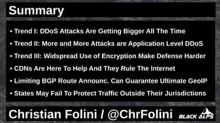 • Trend I: DDoS Attacks Are Getting Bigger All The Time
• Trend II: More and More Attacks are Application Level DDoS
• Trend III: Widspread Use of Encryption Make Defense Harder
• CDNs Are Here To Help And They Rule The Internet
• Limiting BGP Route Announc. Can Guarantee Ultimate GeoIP
• States May Fail To Protect Traffic Outside Their Jurisdictions
Christian Folini / @ChrFolini
Summary
 