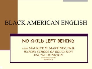 BLACK AMERICAN ENGLISH NO CHILD LEFT BEHIND ©  2003   MAURICE M. MARTINEZ, Ph.D. WATSON SCHOOL OF EDUCATION UNC WILMINGTON [email_address] (910)962-4279 
