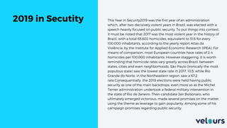 This Year in Security2019 was the first year of an administration
which, after two decisively violent years in Brazil, was elected with a
speech heavily focused on public security. To put things into context,
it must be noted that 2017 was the most violent year in the history of
Brazil, with a total 65.602 homicides, equivalent to 31,6 for every
100.000 inhabitants, according to the yearly report Atlas da
Violência, by the Institute for Applied Economic Research (IPEA). For
means of comparison, most European countries have rates of 2-4
homicides per 100.000 inhabitants. However staggering, it is worth
reminding that homicide rates vary greatly across Brazil, between
states, cities and even neighborhoods. São Paulo (ironically the most
populous state) saw the lowest state rate in 2017, 10,5, while Rio
Grande do Norte, in the Northeastern region, saw a 67,2
rate.Consequentially, the 2018 elections were held having public
security as one of the main backdrops, even more so as the Michel
Temer administration undertook a federal military intervention in
the state of Rio de Janeiro. Then-candidate Jair Bolsonaro, who
ultimately emerged victorious, made several promises on the matter,
using the theme as leverage to gain popularity. Among some of his
campaign promises regarding public security,
2019 in Secutity
 