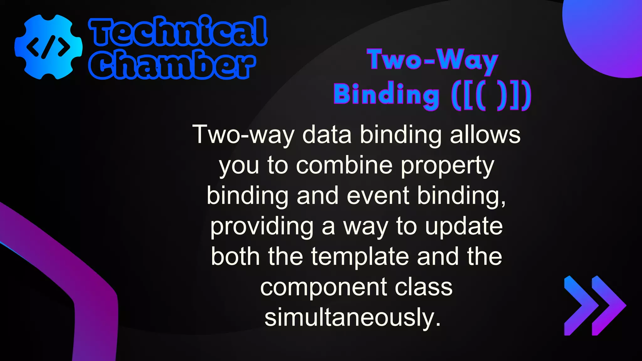 Two-Way
Binding ([( )])
Two-Way
Binding ([( )])
Two-way data binding allows
you to combine property
binding and event binding,
providing a way to update
both the template and the
component class
simultaneously.
 