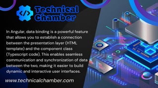 In Angular, data binding is a powerful feature
that allows you to establish a connection
between the presentation layer (HTML
template) and the component class
(Typescript code). This enables seamless
communication and synchronization of data
between the two, making it easier to build
dynamic and interactive user interfaces.
www.technicalchamber.com
 