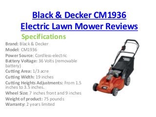 Black & Decker CM1936 
Electric Lawn Mower Reviews 
Specifications 
Brand: Black & Decker 
Model: CM1936 
Power Source: Cordless-electric 
Battery Voltage: 36 Volts (removable 
battery) 
Cutting Area: 1/3 acre 
Cutting Width: 19 inches 
Cutting Heights Adjustments: From 1.5 
inches to 3.5 inches. 
Wheel Size: 7 inches front and 9 inches 
Weight of product: 75 pounds 
Warranty: 2 years limited 
 