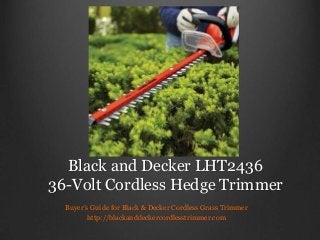 Black and Decker LHT2436
36-Volt Cordless Hedge Trimmer
Buyer’s Guide for Black & Decker Cordless Grass Trimmer
http://blackanddeckercordlesstrimmer.com
 