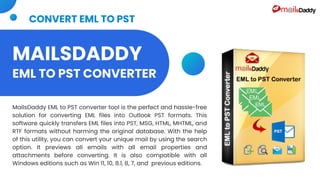 MAILSDADDY
EML TO PST CONVERTER
MailsDaddy EML to PST converter tool is the perfect and hassle-free
solution for converting EML files into Outlook PST formats. This
software quickly transfers EML files into PST, MSG, HTML, MHTML, and
RTF formats without harming the original database. With the help
of this utility, you can convert your unique mail by using the search
option. It previews all emails with all email properties and
attachments before converting. It is also compatible with all
Windows editions such as Win 11, 10, 8.1, 8, 7, and previous editions.
CONVERT EML TO PST
 