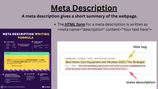 Meta Description
A meta description gives a short summary of the webpage.
The HTML form for a meta description is written as
<meta name="description" content="Your text here">
 