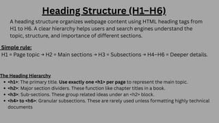 A heading structure organizes webpage content using HTML heading tags from
H1 to H6. A clear hierarchy helps users and search engines understand the
topic, structure, and importance of different sections.
Heading Structure (H1–H6)
Simple rule:
H1 = Page topic → H2 = Main sections → H3 = Subsections → H4–H6 = Deeper details.
The Heading Hierarchy
<h1>: The primary title. Use exactly one <h1> per page to represent the main topic.
<h2>: Major section dividers. These function like chapter titles in a book.
<h3>: Sub-sections. These group related ideas under an <h2> block.
<h4> to <h6>: Granular subsections. These are rarely used unless formatting highly technical
documents
 