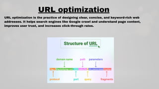 URL optimization is the practice of designing clear, concise, and keyword-rich web
addresses. It helps search engines like Google crawl and understand page content,
improves user trust, and increases click-through rates.
URL optimization
 