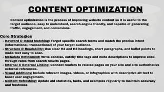 CONTENT OPTIMIZATION
Content optimization is the process of improving website content so it is useful to the
target audience, easy to understand, search-engine friendly, and capable of generating
traffic, engagement, and conversions.
Core Strategies
Keyword & Intent Matching: Target specific search terms and match the precise intent
(informational, transactional) of your target audience.
Structure & Readability: Use clear H2 and H3 headings, short paragraphs, and bullet points to
make text easy to scan.
Metadata Refinement: Write concise, catchy title tags and meta descriptions to improve click-
through rates from search results pages.
Internal & External Linking: Connect readers to related pages on your site and cite authoritative
external references.
Visual Additions: Include relevant images, videos, or infographics with descriptive alt text to
boost user engagement.
Content Refreshing: Update old statistics, facts, and examples regularly to maintain accuracy
and freshness
 