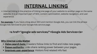 Internal linking is the practice of linking one page of your website to another page on the same
website. It is an important part of SEO, content optimization, website navigation, and user
experience.
For example, if you have a blog about SEO and mention Google Ads, you can link the phrase
Google Ads Services to your Google Ads service page.
<a href="/google-ads-services/">Google Ads Services</a>
INTERNAL LINKING
Why Internal Links Matter
Helps search bots: Crawlers follow links to find and index new pages.
Passes authority: Links share ranking power between your pages.
Improves user experience: Visitors find related info fast
 