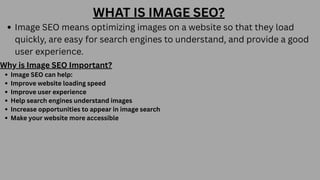 WHAT IS IMAGE SEO?
Image SEO means optimizing images on a website so that they load
quickly, are easy for search engines to understand, and provide a good
user experience.
Why is Image SEO Important?
Image SEO can help:
Improve website loading speed
Improve user experience
Help search engines understand images
Increase opportunities to appear in image search
Make your website more accessible
 