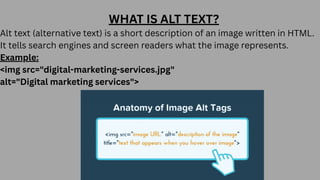 WHAT IS ALT TEXT?
Alt text (alternative text) is a short description of an image written in HTML.
It tells search engines and screen readers what the image represents.
Example:
<img src="digital-marketing-services.jpg"
alt="Digital marketing services">
 