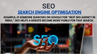 SEARCH ENGINE OPTIMISATION
SEO
EXAMPLE:-IF SOMEONE SEARCHES ON GOOGLE FOR “BEST SEO AGENCY IN
INDIA,” SEO HELPS A WEBSITE BECOME MORE VISIBLE FOR THAT SEARCH.
 