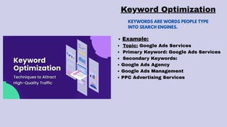 KEYWORDS ARE WORDS PEOPLE TYPE
INTO SEARCH ENGINES.
Keyword Optimization
Example:
Topic: Google Ads Services
Primary Keyword: Google Ads Services
Secondary Keywords:
Google Ads Agency
Google Ads Management
PPC Advertising Services
 