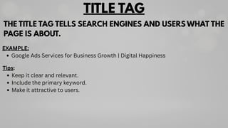 TITLE TAG
THE TITLE TAG TELLS SEARCH ENGINES AND USERS WHAT THE
PAGE IS ABOUT.
Tips:
Keep it clear and relevant.
Include the primary keyword.
Make it attractive to users.
EXAMPLE:
Google Ads Services for Business Growth | Digital Happiness
 