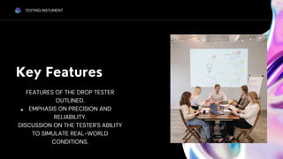 Key Features
TESTING INSTUMENT
FEATURES OF THE DROP TESTER
OUTLINED.
EMPHASIS ON PRECISION AND
RELIABILITY.
DISCUSSION ON THE TESTER'S ABILITY
TO SIMULATE REAL-WORLD
CONDITIONS.
 