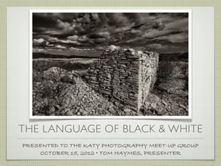 THE LANGUAGE OF BLACK & WHITE
PRESENTED TO THE KATY PHOTOGRAPHY MEET-UP GROUP
    OCTOBER 15, 2012 • TOM HAYMES, PRESENTER
 