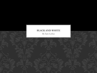 BLACK AND WHITE 
By Sam Loftus 
 