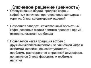( )Ключевое решение ценность
• ,Обслуживание людей продажа кофе и
,кофейных напитков приготовление холодных и
,горячих блюд кондитерских изделий
• Позволяет отведать качественный ароматный
, ,кофе позволит людям приятно провести время
отведать изысканные блюда
• Появляется некая традиция встреч с
/ /друзьями коллегами семьей за чашечкой кофе в
, ,любимой кофейня исчезает усталость
,проблемы растворяются в приятной атмосфере
появляются блюда фавориты и любимые
напитки
 