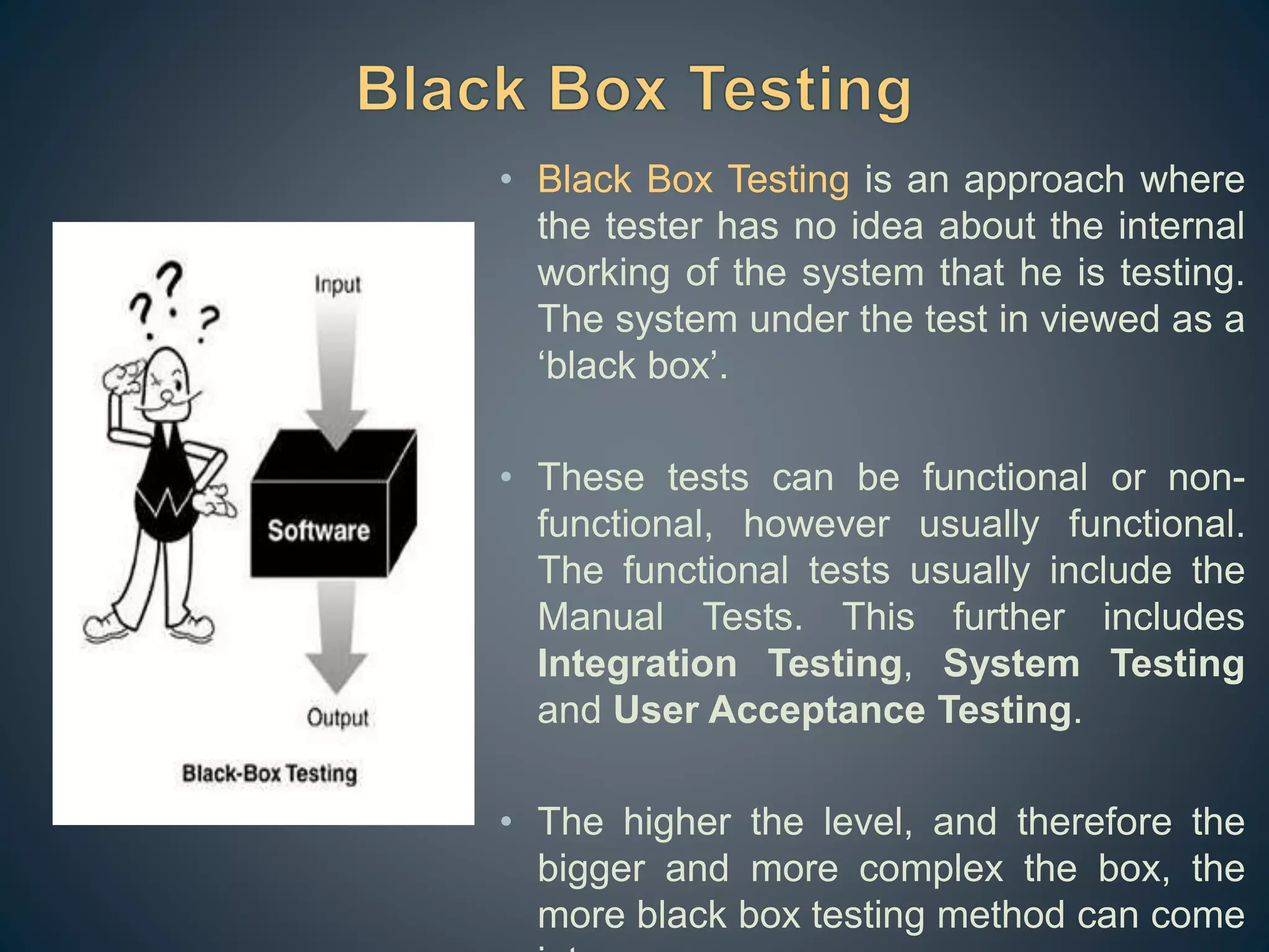 • Black Box Testing is an approach where
the tester has no idea about the internal
working of the system that he is testing.
The system under the test in viewed as a
‘black box’.
• These tests can be functional or non-
functional, however usually functional.
The functional tests usually include the
Manual Tests. This further includes
Integration Testing, System Testing
and User Acceptance Testing.
• The higher the level, and therefore the
bigger and more complex the box, the
more black box testing method can come
 
