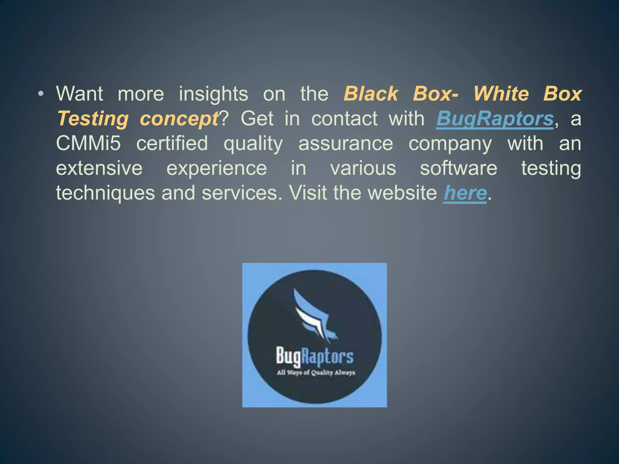 • Want more insights on the Black Box- White Box
Testing concept? Get in contact with BugRaptors, a
CMMi5 certified quality assurance company with an
extensive experience in various software testing
techniques and services. Visit the website here.
 