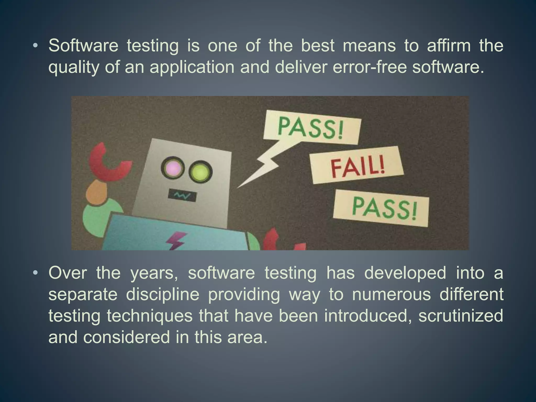 • Software testing is one of the best means to affirm the
quality of an application and deliver error-free software.
• Over the years, software testing has developed into a
separate discipline providing way to numerous different
testing techniques that have been introduced, scrutinized
and considered in this area.
 