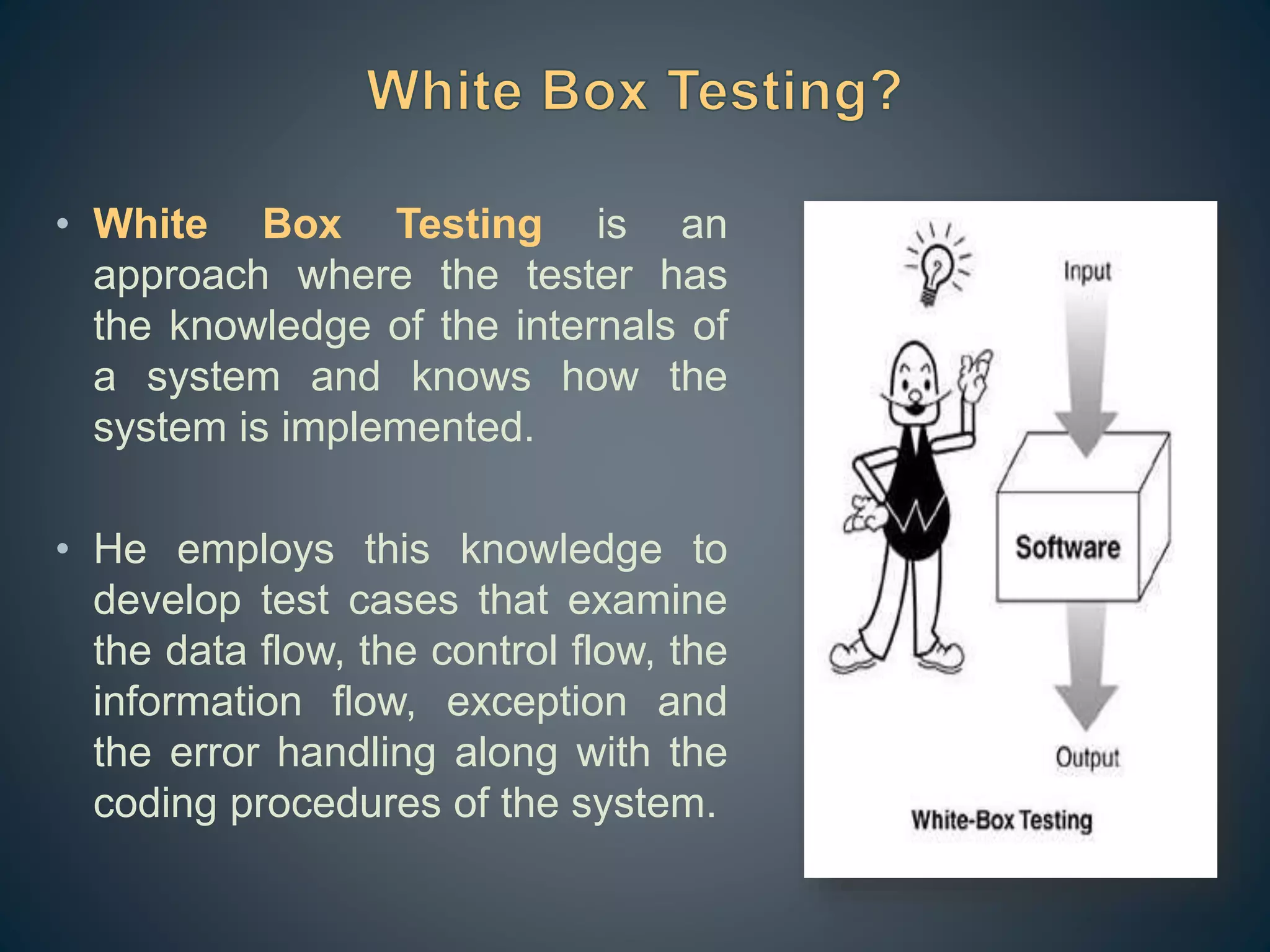 • White Box Testing is an
approach where the tester has
the knowledge of the internals of
a system and knows how the
system is implemented.
• He employs this knowledge to
develop test cases that examine
the data flow, the control flow, the
information flow, exception and
the error handling along with the
coding procedures of the system.
 