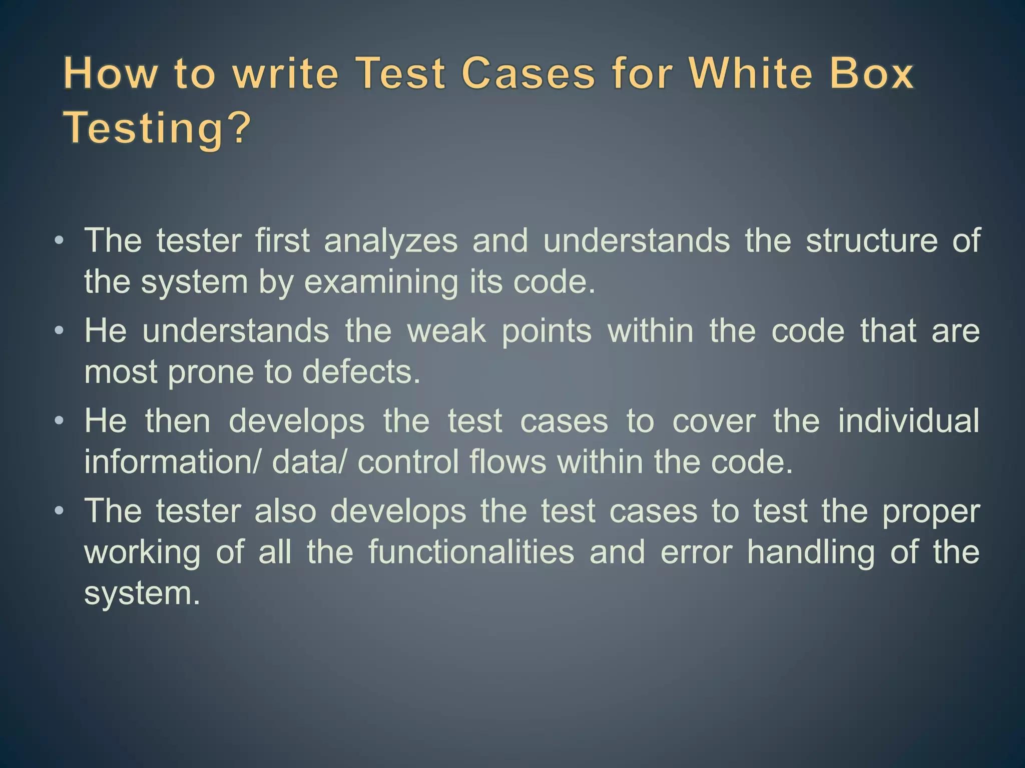 • The tester first analyzes and understands the structure of
the system by examining its code.
• He understands the weak points within the code that are
most prone to defects.
• He then develops the test cases to cover the individual
information/ data/ control flows within the code.
• The tester also develops the test cases to test the proper
working of all the functionalities and error handling of the
system.
 