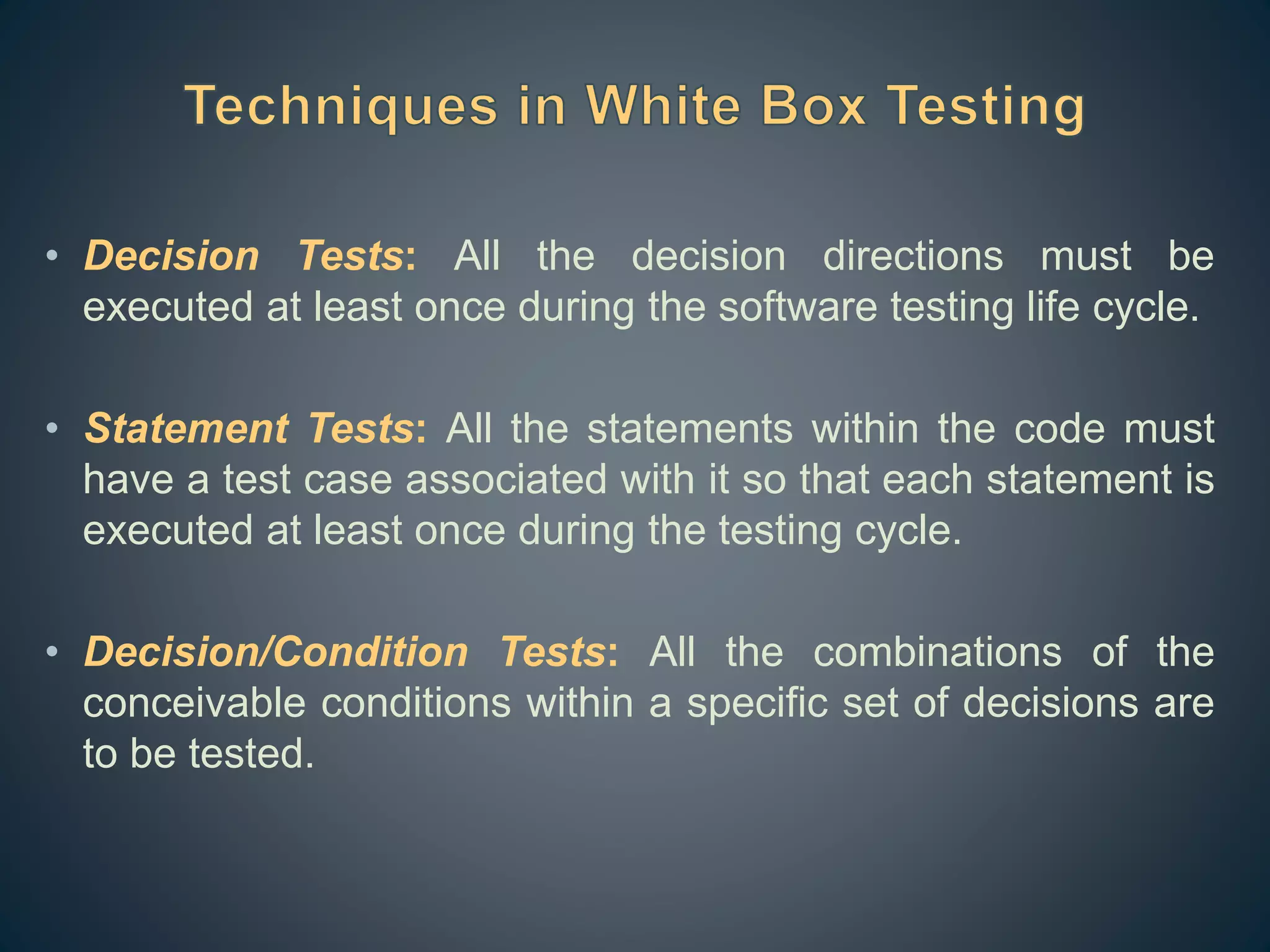 • Decision Tests: All the decision directions must be
executed at least once during the software testing life cycle.
• Statement Tests: All the statements within the code must
have a test case associated with it so that each statement is
executed at least once during the testing cycle.
• Decision/Condition Tests: All the combinations of the
conceivable conditions within a specific set of decisions are
to be tested.
 
