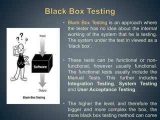 • Black Box Testing is an approach where
the tester has no idea about the internal
working of the system that he is testing.
The system under the test in viewed as a
‘black box’.
• These tests can be functional or non-
functional, however usually functional.
The functional tests usually include the
Manual Tests. This further includes
Integration Testing, System Testing
and User Acceptance Testing.
• The higher the level, and therefore the
bigger and more complex the box, the
more black box testing method can come
 