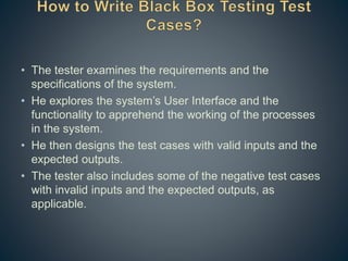 • The tester examines the requirements and the
specifications of the system.
• He explores the system’s User Interface and the
functionality to apprehend the working of the processes
in the system.
• He then designs the test cases with valid inputs and the
expected outputs.
• The tester also includes some of the negative test cases
with invalid inputs and the expected outputs, as
applicable.
 