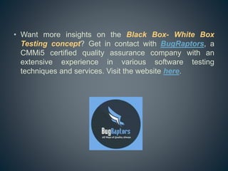 • Want more insights on the Black Box- White Box
Testing concept? Get in contact with BugRaptors, a
CMMi5 certified quality assurance company with an
extensive experience in various software testing
techniques and services. Visit the website here.
 