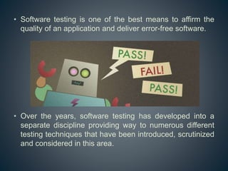 • Software testing is one of the best means to affirm the
quality of an application and deliver error-free software.
• Over the years, software testing has developed into a
separate discipline providing way to numerous different
testing techniques that have been introduced, scrutinized
and considered in this area.
 
