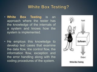 • White Box Testing is an
approach where the tester has
the knowledge of the internals of
a system and knows how the
system is implemented.
• He employs this knowledge to
develop test cases that examine
the data flow, the control flow, the
information flow, exception and
the error handling along with the
coding procedures of the system.
 