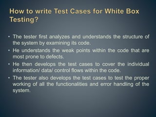 • The tester first analyzes and understands the structure of
the system by examining its code.
• He understands the weak points within the code that are
most prone to defects.
• He then develops the test cases to cover the individual
information/ data/ control flows within the code.
• The tester also develops the test cases to test the proper
working of all the functionalities and error handling of the
system.
 
