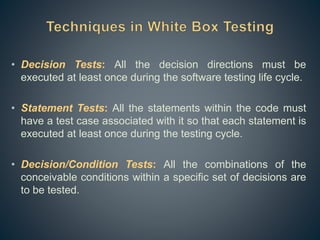 • Decision Tests: All the decision directions must be
executed at least once during the software testing life cycle.
• Statement Tests: All the statements within the code must
have a test case associated with it so that each statement is
executed at least once during the testing cycle.
• Decision/Condition Tests: All the combinations of the
conceivable conditions within a specific set of decisions are
to be tested.
 