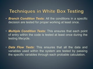 • Branch Condition Tests: All the conditions in a specific
decision are tested for proper working at least once.
• Multiple Condition Tests: This ensures that each point
of entry within the code is tested at least once during the
testing lifecycle.
• Data Flow Tests: This ensures that all the data and
variables used within the system are tested by passing
the specific variables through each probable calculation.
 