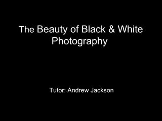 The Beauty of Black & White
       Photography



      Tutor: Andrew Jackson
 