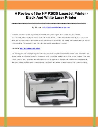 A Review of the HP P2035 LaserJet Printer -
Black And White Laser Printer
______________________________________
By Marcus - http://blackandwhitelaserprinter.com
A business owner would best rely on a black and white laser printer to print all his professional and business
advertisements, brochures, flyers, product labels, information sheets, and documents for his clients. If you're a business
owner and you want to get a reliable laser printing device for your professional use, the HP P2035 LaserJet Printer is one of
the best choices. This review will cover everything you need to know about the product.
Learn More Black And White Laser Printer
This is a very plain and simple printing device. It has a plain white body with no added frills or extra parts, minimal buttons,
no LCD display, and an acceptably compact size. It's not as big as other laser printers that eat up a lot of space in the living
room or printing room. It's perfect for both home and office use because it's small enough to be placed on a tabletop or
desktop, and it's also wired network-capable so you can share it with several other computers within the same network
 