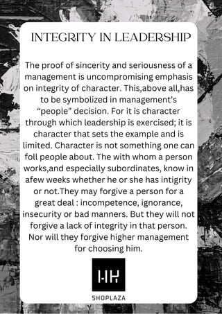 INTEGRITY IN LEADERSHIP
The proof of sincerity and seriousness of a
management is uncompromising emphasis
on integrity of character. This,above all,has
to be symbolized in management’s
“people” decision. For it is character
through which leadership is exercised; it is
character that sets the example and is
limited. Character is not something one can
foll people about. The with whom a person
works,and especially subordinates, know in
afew weeks whether he or she has intigrity
or not.They may forgive a person for a
great deal : incompetence, ignorance,
insecurity or bad manners. But they will not
forgive a lack of integrity in that person.
Nor will they forgive higher management
for choosing him.
 