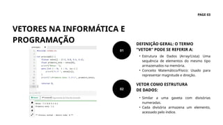 VETORES NA INFORMÁTICA E
PROGRAMAÇÃO
PAGE 03
• Similar a uma gaveta com divisórias
numeradas.
• Cada divisória armazena um elemento,
acessado pelo índice.
VETOR COMO ESTRUTURA
DE DADOS:
• Estrutura de Dados (Array/Lista): Uma
sequência de elementos do mesmo tipo
armazenados na memória.
• Conceito Matemático/Físico: Usado para
representar magnitude e direção.
DEFINIÇÃO GERAL: O TERMO
"VETOR" PODE SE REFERIR A:
01
02
 