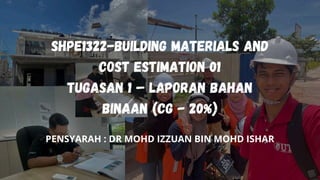 SHPE1322-BUILDING MATERIALS AND
COST ESTIMATION 01
TUGASAN 1 – LAPORAN BAHAN
BINAAN (CG - 20%)
PENSYARAH : DR MOHD IZZUAN BIN MOHD ISHAR
 
