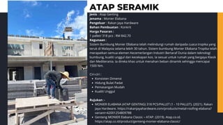 Jenis : Atap Genting
Jenama : Monier Elabana
Pengeluar : Rakan Jaya Hardware
Bahan Pembuatan : Konkrit
Harga Pasaran :
1 pallet/ 318 pcs : RM 842.70
Kegunaan :
Sistem Bumbung Monier Ellabana telah melindungi rumah daripada cuaca tropika yang
teruk di Malaysia selama lebih 30 tahun. Sistem bumbung Monier Ellabana Tropika telah
merapatkan semua elemen Kecemerlangan Industri Bertaraf Dunia dalam teknologi
bumbung, kualiti unggul dan kecekapan kos. Ia sesuai untuk rumah yang bergaya Klasik
dan Mediterania. Ia direka khas untuk menahan beban dinamik sehingga mencapai
1500 Nm.
Ciri-ciri :
Konsisten Dimensi
Hidung Bulat Padat
Pemasangan Mudah
Kualiti Unggul
Rujukan :-
MONIER ELABANA (ATAP GENTING) 318 PCS/PALLET (1 - 10 PALLET). (2021). Rakan
Jaya Hardware. https://rakanjayahardware.com/products/metal-roofing-elabana?
variant=42001254809788
Genteng MONIER Elabana Classic – ATAP. (2019). Atap.co.id.
https://atap.co.id/product/genteng-monier-elabana-classic/
ATAP SERAMIK
 