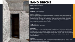 SAND BRICKS
Jenis : Cement Sand Bricks
Jenama : MSB-600
Pengeluar : SSG HARDWARE
Bahan Pembuatan :
Batu bata simen pasir juga dikenali sebagai batu bata konkrit. Batu bata simen adalah
jenis yang biasa digunakan dalam pembangunan perumahan kos rendah dan sederhana
serta pembinaan komersial lain di Malaysia. Simen dan bata pasir mudah dibuat dan
murah untuk dihasilkan. Bata pasir yang diperbuat daripada pasir adalah lebih murah,
lebih mudah, dan dihasilkan secara meluas.
Harga Pasaran :
1 Pallet = 600 pcs = RM210.00
Kegunaan :
Bata Pasir Simen, juga dikenali sebagai bata konkrit, terkenal dengan kekuatannya dan
serbagunanya. Mereka dihasilkan dengan mencampur simen, pasir, dan air, kemudian
proses pengawetan dilakukan untuk mencapai kekuatan. Bata ini boleh digunakan dalam
pelbagai aplikasi pembinaan, menjadikannya pilihan utama dalam industri pembinaan di
seluruh Malaysia.
Rujukan :
IPM Property Management. (n.d.). Sand brick vs clay brick. Retrieved June 29, 2024, from
https://ipm.my/sand-brick-vs-clay-brick/
 