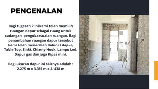 PENGENALAN
Bagi tugasan 2 ini kami telah memilih
ruangan dapur sebagai ruang untuk
cadangan pengubahsuaian ruangan. Bagi
penambahan ruangan dapur tersebut
kami telah menambah Kabinet dapur,
Table Top, Sinki, Chimny Hook, Lampu Led,
Dapur gas dan juga Kipas mini.
Bagi ukuran dapur ini saiznya adalah :
2.275 m x 3.375 m x 2. 438 m
 