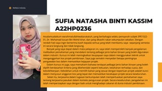 Refleksi Individu
SUFIA NATASHA BINTI KASSIM
A22HP0236
Assalamualaikum warahmatullahiwabarakatuh, yang berbahagia selaku pensyarah subjek SPE1322-
01, Dr. Mohamad Izzuan Bin Mohd Ishar, dan yang dikasihi rakan sekumpulan sekalian. Dengan
rendah hati saya ingin berterima kasih kepada semua yang telah membantu saya sepanjang semesta
ini secara langsung dan tidak langsung.
Banyak yang saya dapat dalam mata pelajaran ini, saya telah memperolehi banyak pengalaman
melibatkan pemahaman yang mendalam tentang pelbagai jenis bahan binaan yang boleh digunakan
dalam industri. Kursus ini telah meningkatkan keupayaan saya dalam menggunakan teknik untuk
menganggarkan kos projek pembinaan. Saya juga semakin menyedari betapa pentingnya
pengawalan kos dalam memastikan kejayaan projek.
Dalam kursus ini juga, saya memahami bahawa terdapat pelbagai jenis bahan binaan yang boleh
dipilih berdasarkan kriteria yang dikehendaki seperti kekuatan, ketahanan terhadap cuaca, dan
kebolehkerjaan. Kebolehan untuk memilih bahan yang sesuai dengan keperluan projek adalah kunci
dalam menyusun anggaran kos yang tepat dan memastikan kecekapan projek secara keseluruhan.
Selain itu, kerjasama dalam tugasan berkumpulan telah memperluaskan pemahaman saya
tentang kerjasama pasukan dalam konteks pengurusan projek. Secara keseluruhan, pengalaman ini
telah mempersiapkan saya dengan baik untuk menghadapi cabaran di dunia industri pembinaan.
 