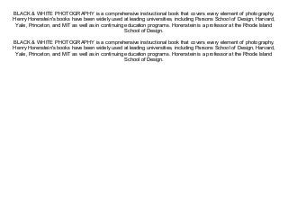 BLACK & WHITE PHOTOGRAPHY is a comprehensive instructional book that covers every element of photography.
Henry Horenstein's books have been widely used at leading universities, including Parsons School of Design, Harvard,
Yale, Princeton, and MIT as well as in continuing education programs. Horenstein is a professor at the Rhode Island
School of Design.
BLACK & WHITE PHOTOGRAPHY is a comprehensive instructional book that covers every element of photography.
Henry Horenstein's books have been widely used at leading universities, including Parsons School of Design, Harvard,
Yale, Princeton, and MIT as well as in continuing education programs. Horenstein is a professor at the Rhode Island
School of Design.
 