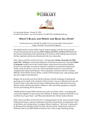 For Immediate Release: October 23, 2012
For More Information: Joy Testa Cinquino, 716-858-7182, testaj@buffalolib.org


        WHAT’S BLACK AND WHITE AND READ ALL OVER?
        Fundraising Event to Benefit the Buffalo & Erie County Public Library System
                        Friday, November 16 at the Hotel Lafayette

The Buffalo & Erie County Public Library System together with the newly formed
Young Professionals group present What’s Black and White and Read All Over?, the
first annual fundraising event celebrating all 37 libraries while helping raise funds for
the free materials and services libraries provide our community.

What’s Black and White and Read All Over? will take place Friday, November 16, 2012
from 7:30 – 11:30 p.m. in the Grand Ballroom of the historic and newly renovated Hotel
@ Lafayette, located next to the Central Library in the heart of downtown Buffalo.
Everyone 21 and older is invited to attend for a fabulous evening full of great food,
drinks, music by DJ Keri Callocchia, silent and basket auctions, a wine wall and
complimentary photo booth photos. We are pleased to announce that the evening’s
EMCEE will be WGR’s Jeremy White. A ticket of $75 includes food, valet parking, open
bar and a night of entertainment.

Budget cuts in recent years have left the Libraries with the challenge of meeting the
growing service needs of the residents of Erie County. Last year, libraries from one end
of Erie County to the other served nearly 17,000 patrons daily with book borrowing,
eBooks, music and film downloads, children’s’, teen and family programs, computer
services and training, Wi-Fi and more.

“Buffalo & Erie County Public Libraries are truly one of best values - so bringing the
community together to raise money and celebrate at Buffalo’s premier destination is an
excellent way to give back,” said Mary Jean Jakubowski, Library System director.

What’s Black and White and Read All Over? is being planned by the newly formed Young
Professionals board, a group of dedicated volunteers interested in promoting the value
of the library and raising money to support library initiatives. The event is sponsored
by Business First, Sterling United, Dr. Julio Alvarez and Dr. Daniel Leary; Wayne D.
Wisbaum; Blue Cross Blue Shield of Western New York; Cooper Planning Group;
 