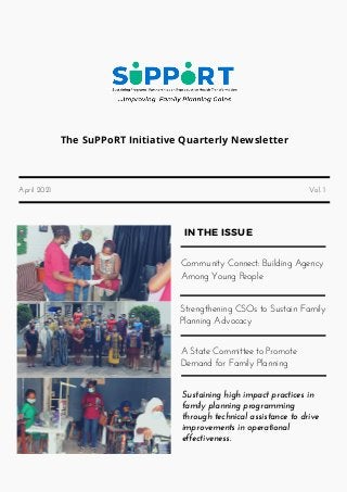 The SuPPoRT Initiative Quarterly Newsletter
April 2021 Vol. 1
IN THE ISSUE
Community Connect: Building Agency
Among Young People
Strengthening CSOs to Sustain Family
Planning Advocacy
A State Committee to Promote
Demand for Family Planning
Sustaining high impact practices in
family planning programming
through technical assistance to drive
improvements in operational
effectiveness.
 