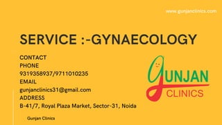 SERVICE :-GYNAECOLOGY
01
Gunjan Clinics
www.gunjanclinics.com
CONTACT
PHONE
9319358937/9711010235
EMAIL
gunjanclinics31@gmail.com
ADDRESS
B-41/7, Royal Plaza Market, Sector-31, Noida
 